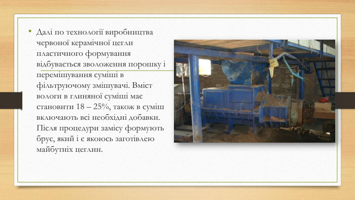 Далі по технології виробництва червоної керамічної цегли пластичного формування відбувається зволоження порошку і перемішування суміші в фільтруючому змішувачі. Вміст вологи в глиняної суміші має становити 18 – 25%, також в суміш включають всі необхідні добавки. Після процедури замісу формують брус, який і є якоюсь заготівлею майбутніх цеглин.
