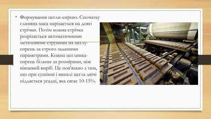 Формування цегли-сирцю. Спочатку глиняна маса нарізається на довгі стрічки. Потім кожна стрічка розрізається автоматичними металевими струнами на цеглу-сирець за строго заданими параметрами. Кожна цеглинка-сирець більше за розмірами, ніж кінцевий виріб. Це пов'язано з тим, що при сушінні і випалі цегла двічі піддається усадці, яка сягає 10-15%. 