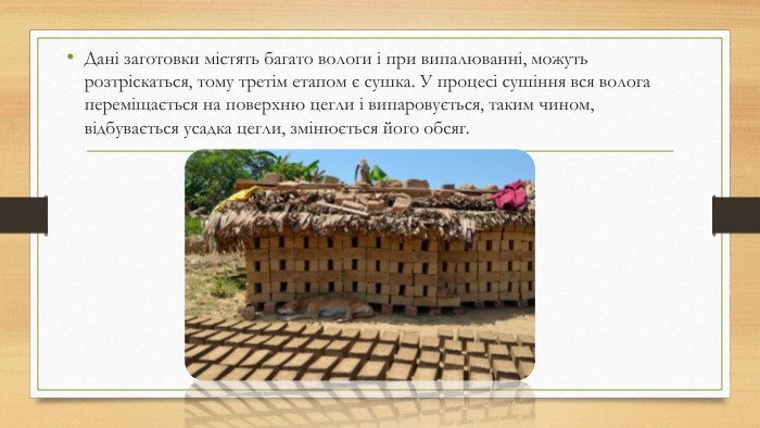 Дані заготовки містять багато вологи і при випалюванні, можуть розтріскаться, тому третім етапом є сушка. У процесі сушіння вся волога переміщається на поверхню цегли і випаровується, таким чином, відбувається усадка цегли, змінюється його обсяг.