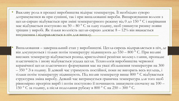 Важливу роль в процесі виробництва відіграє температура. Її необхідно суворо дотримуватися як при сушінні, так і при випалюванні вироби. Випаровування вологи з цегли-сирцю відбувається при зміні температурного режиму від 0 до 150 ° С і нагрівання має відбувається поступово на 50 – 80 ° С за одну годину, щоб уникнути ризику появи тріщин у виробі. Як тільки вологість цегли-сирцю досягає 8 – 12% він вважається висушеним і відправляється в піч для випалу. Випалювання – завершальний етап у виробництві. Цегла-сирець відправляється в піч, де він досушуються і тільки потім температуру підвищують до 550 – 800 ° С. При впливі високих температур відбувається розпад кристалічної решітки молекул глини, пропадає пластичність і знову відбувається усадка цегли. Технологія виробництва червоної керамічної цегли пластичного формування має на увазі збільшення температури на 300 – 350 ° З в годину. Її деякий час утримують постійної, поки не вигорить весь вуглець, і тільки потім температуру підвищують. Під вплив температур вище 800 ° С відбувається структурна зміна виробу. Деякий час витримується гранична температура для того щоб рівномірно прогріти виріб і потім поступово її починають знижувати спочатку на 100 – 150 ° С за годину, а після подолання рубежу в 800 ° С на 250 – 300 ° С.