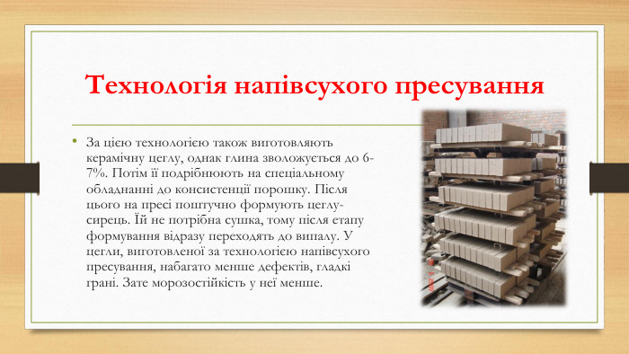 Технологія напівсухого пресування За цією технологією також виготовляють керамічну цеглу, однак глина зволожується до 6-7%. Потім її подрібнюють на спеціальному обладнанні до консистенції порошку. Після цього на пресі поштучно формують цеглу-сирець. Їй не потрібна сушка, тому після етапу формування відразу переходять до випалу. У цегли, виготовленої за технологією напівсухого пресування, набагато менше дефектів, гладкі грані. Зате морозостійкість у неї менше.