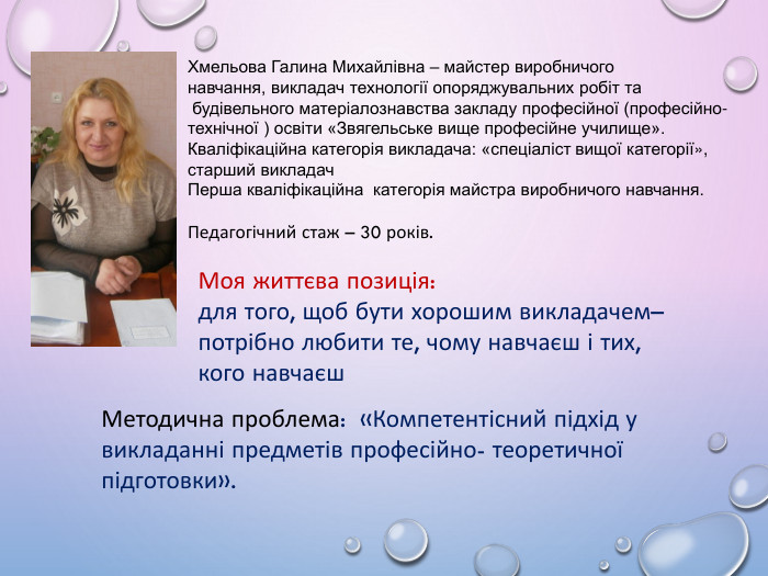 Хмельова Галина Михайлівна – майстер виробничого навчання, викладач технології опоряджувальних робіт та будівельного матеріалознавства закладу професійної (професійно-технічної ) освіти «Звягельське вище професійне училище». Кваліфікаційна категорія викладача: «спеціаліст вищої категорії», старший викладач. Перша кваліфікаційна категорія майстра виробничого навчання. Педагогічний стаж – 30 років. Моя життєва позиція:для того, щоб бути хорошим викладачем– потрібно любити те, чому навчаєш і тих, кого навчаєш. Методична проблема: «Компетентісний підхід у викладанні предметів професійно- теоретичної підготовки».