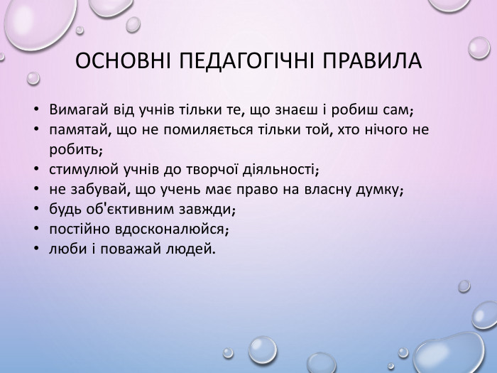 Основні педагогічні правила. Вимагай від учнів тільки те, що знаєш і робиш сам;памятай, що не помиляється тільки той, хто нічого не робить;стимулюй учнів до творчої діяльності;не забувай, що учень має право на власну думку;будь об'єктивним завжди;постійно вдосконалюйся;люби і поважай людей.