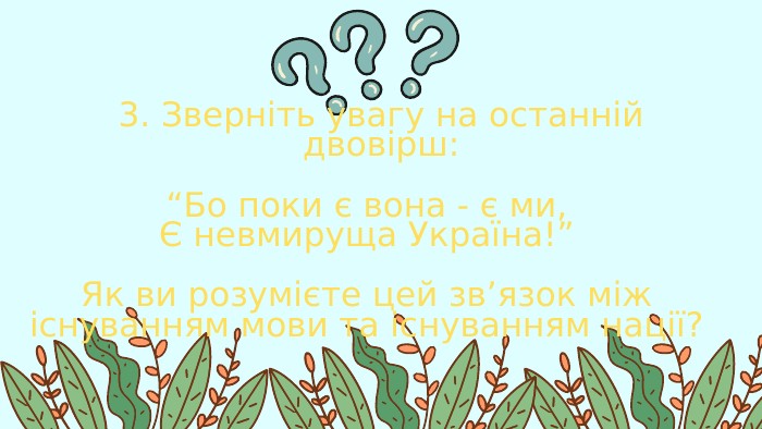 3. Зверніть увагу на останній двовірш:“Бо поки є вона - є ми,Є невмируща Україна!”Як ви розумієте цей зв’язок між існуванням мови та існуванням нації?