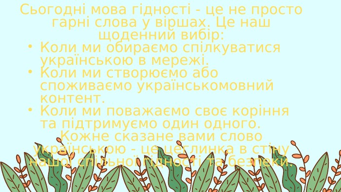 Сьогодні мова гідності - це не просто гарні слова у віршах. Це наш щоденний вибір: Коли ми обираємо спілкуватися українською в мережі. Коли ми створюємо або споживаємо українськомовний контент. Коли ми поважаємо своє коріння та підтримуємо один одного. Кожне сказане вами слово українською - це цеглинка в стіну нашої спільної гідності та безпеки.