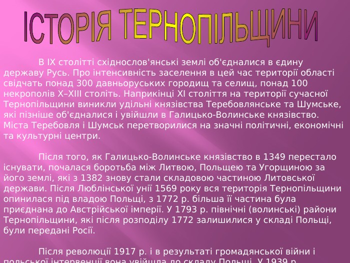 	В IX столітті східнослов'янські землі об'єдналися в єдину державу Русь. Про інтенсивність заселення в цей час території області свідчать понад 300 давньоруських городищ та селищ, понад 100 некрополів X–XIII століть. Наприкінці XI століття на території сучасної Тернопільщини виникли удільні князівства Теребовлянське та Шумське, які пізніше об'єдналися і увійшли в Галицько-Волинське князівство. Міста Теребовля і Шумськ перетворилися на значні політичні, економічні та культурні центри.	Після того, як Галицько-Волинське князівство в 1349 перестало існувати, почалася боротьба між Литвою, Польщею та Угорщиною за його землі, які з 1382 знову стали складовою частиною Литовської держави. Після Люблінської унії 1569 року вся територія Тернопільщини опинилася під владою Польщі, з 1772 р. більша її частина була приєднана до Австрійської імперії. У 1793 р. північні (волинські) райони Тернопільщини, які після розподілу 1772 залишилися у складі Польщі, були передані Росії.	Після революції 1917 р. і в результаті громадянської війни і польської інтервенції вона увійшла до складу Польщі. У 1939 р. Тернопільська область разом із західною Україною возз'єдналася з Українською РСР.ІСТОРІЯ ТЕРНОПІЛЬЩИНИ