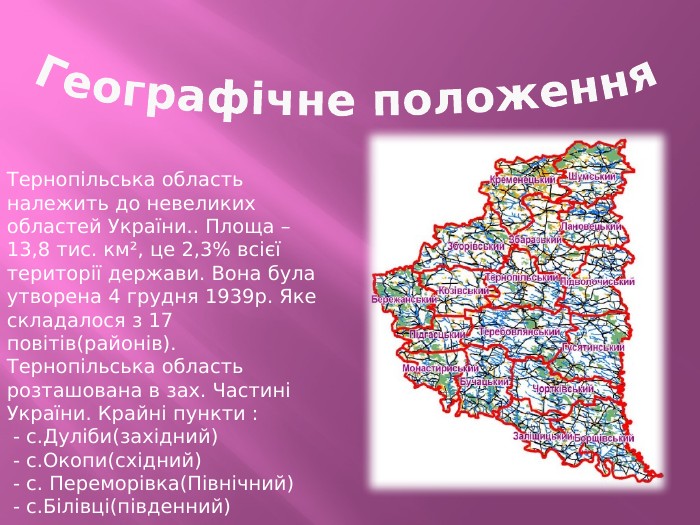 Географічне положення. Тернопільська область належить до невеликих областей України.. Площа – 13,8 тис. км², це 2,3% всієї території держави. Вона була утворена 4 грудня 1939р. Яке складалося з 17 повітів(районів). Тернопільська область розташована в зах. Частині України. Крайні пункти : - с. Дуліби(західний) - с. Окопи(східний) - с. Переморівка(Північний) - с. Білівці(південний)