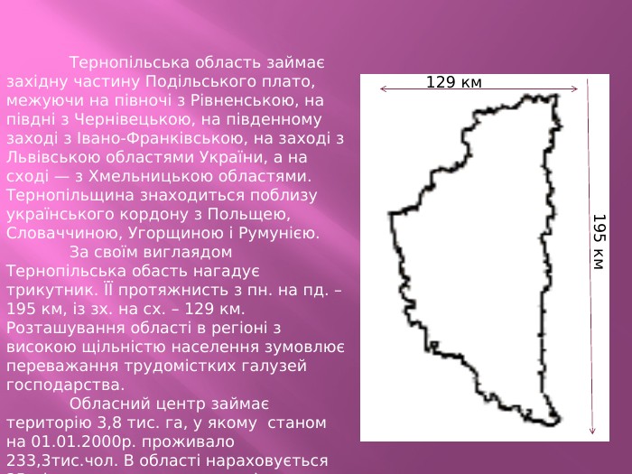 	Тернопільська область займає західну частину Подільського плато, межуючи на півночі з Рівненською, на півдні з Чернівецькою, на південному заході з Івано-Франківською, на заході з Львівською областями України, а на сході — з Хмельницькою областями. Тернопільщина знаходиться поблизу українського кордону з Польщею, Словаччиною, Угорщиною і Румунією.	За своїм виглаядом Тернопільська обасть нагадує трикутник. ЇЇ протяжнисть з пн. на пд. – 195 км, із зх. на сх. – 129 км. Розташування області в регіоні з високою щільністю населення зумовлює переважання трудомістких галузей господарства.	Обласний центр займає територію 3,8 тис. га, у якому станом на 01.01.2000р. проживало 233,3тис.чол. В області нараховується 35 міських поселень, з яких тільки Тернопіль є містом обласного підпорядкування, 15-районного. В області є 1017 сіл. 129 км195 км