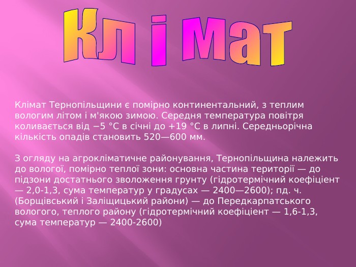 Кл і мат. Клімат Тернопільщини є помірно континентальний, з теплим вологим літом і м'якою зимою. Середня температура повітря коливається від −5 °C в січні до +19 °C в липні. Середньорічна кількість опадів становить 520—600 мм. З огляду на агрокліматичне районування, Тернопільщина належить до вологої, помірно теплої зони: основна частина території — до підзони достатнього зволоження грунту (гідротермічний коефіціент — 2,0-1,3, сума температур у градусах — 2400—2600); пд. ч. (Борщівський і Заліщицький райони) — до Передкарпатського вологого, теплого району (гідротермічний коефіціент — 1,6-1,3, сума температур — 2400-2600)