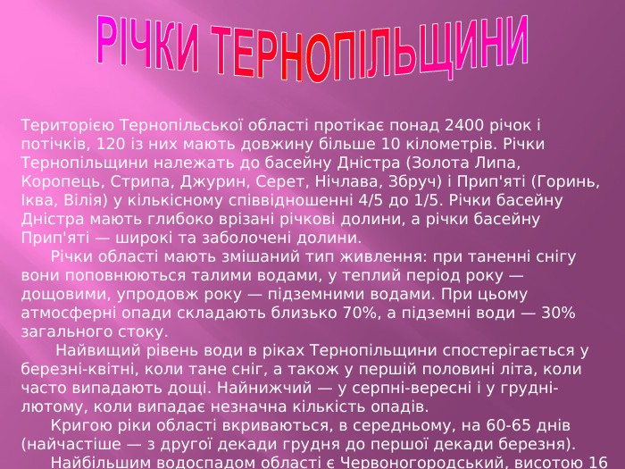 РІЧКИ ТЕРНОПІЛЬЩИНИТериторією Тернопільської області протікає понад 2400 річок і потічків, 120 із них мають довжину більше 10 кілометрів. Річки Тернопільщини належать до басейну Дністра (Золота Липа, Коропець, Стрипа, Джурин, Серет, Нічлава, Збруч) і Прип'яті (Горинь, Іква, Вілія) у кількісному співвідношенні 4/5 до 1/5. Річки басейну Дністра мають глибоко врізані річкові долини, а річки басейну Прип'яті — широкі та заболочені долини. Річки області мають змішаний тип живлення: при таненні снігу вони поповнюються талими водами, у теплий період року — дощовими, упродовж року — підземними водами. При цьому атмосферні опади складають близько 70%, а підземні води — 30% загального стоку. Найвищий рівень води в ріках Тернопільщини спостерігається у березні-квітні, коли тане сніг, а також у першій половині літа, коли часто випадають дощі. Найнижчий — у серпні-вересні і у грудні-лютому, коли випадає незначна кількість опадів. Кригою ріки області вкриваються, в середньому, на 60-65 днів (найчастіше — з другої декади грудня до першої декади березня). Найбільшим водоспадом області є Червоногородський, висотою 16 метрів на річці Джурин, притоці Дністра, у Заліщицькому районі.