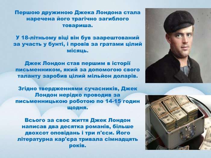  Першою дружиною Джека Лондона стала наречена його трагічно загиблого товариша. У 18-літньому віці він був заарештований за участь у бунті, і провів за гратами цілий місяць. Джек Лондон став першим в історії письменником, який за допомогою свого таланту заробив цілий мільйон доларів. Згідно твердженнями сучасників, Джек Лондон нерідко проводив за письменницькою роботою по 14-15 годин щодня. Всього за своє життя Джек Лондон написав два десятка романів, більше двохсот оповідань і три п'єси. Його літературна кар'єра тривала сімнадцять років.
