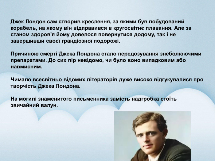  Джек Лондон сам створив креслення, за якими був побудований корабель, на якому він відправився в кругосвітнє плавання. Але за станом здоров'я йому довелося повернутися додому, так і не завершивши своєї грандіозної подорожі. Причиною смерті Джека Лондона стало передозування знеболюючими препаратами. До сих пір невідомо, чи було воно випадковим або навмисним. Чимало всесвітньо відомих літераторів дуже високо відгукувалися про творчість Джека Лондона. На могилі знаменитого письменника замість надгробка стоїть звичайний валун.
