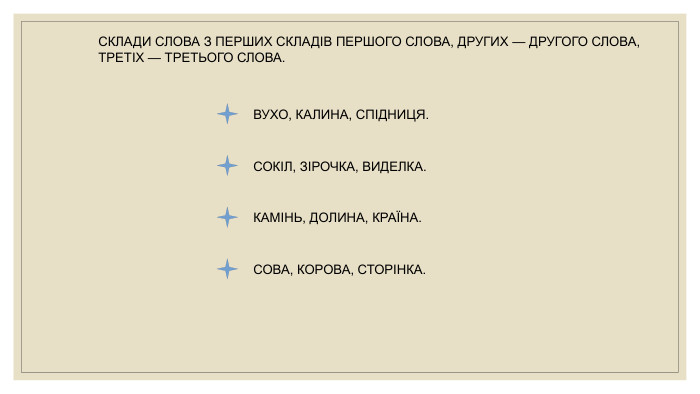 СКЛАДИ СЛОВА З ПЕРШИХ СКЛАДІВ ПЕРШОГО СЛОВА, ДРУГИХ — ДРУГОГО СЛОВА, ТРЕТІХ — ТРЕТЬОГО СЛОВА. ВУХО, КАЛИНА, СПІДНИЦЯ. СОКІЛ, ЗІРОЧКА, ВИДЕЛКА. КАМІНЬ, ДОЛИНА, КРАЇНА. СОВА, КОРОВА, СТОРІНКА.