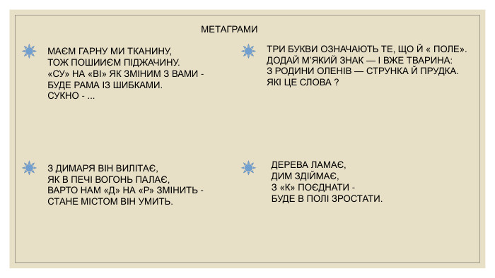 МАЄМ ГАРНУ МИ ТКАНИНУ,ТОЖ ПОШИИЄМ ПІДЖАЧИНУ.«СУ» НА «ВІ» ЯК ЗМІНИМ З ВАМИ -БУДЕ РАМА ІЗ ШИБКАМИ. СУКНО - ... З ДИМАРЯ ВІН ВИЛІТАЄ,ЯК В ПЕЧІ ВОГОНЬ ПАЛАЄ,ВАРТО НАМ «Д» НА «Р» ЗМІНИТЬ -СТАНЕ МІСТОМ ВІН УМИТЬ. ТРИ БУКВИ ОЗНАЧАЮТЬ ТЕ, ЩО Й « ПОЛЕ». ДОДАЙ М’ЯКИЙ ЗНАК — І ВЖЕ ТВАРИНА: З РОДИНИ ОЛЕНІВ — СТРУНКА Й ПРУДКА. ЯКІ ЦЕ СЛОВА ?ДЕРЕВА ЛАМАЄ,ДИМ ЗДІЙМАЄ,З «К» ПОЄДНАТИ -БУДЕ В ПОЛІ ЗРОСТАТИ. МЕТАГРАМИ