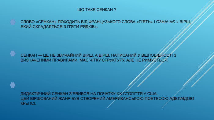  ЩО ТАКЕ СЕНКАН ?СЛОВО «СЕНКАН» ПОХОДИТЬ ВІД ФРАНЦУЗЬКОГО СЛОВА «П’ЯТЬ» І ОЗНАЧАЄ « ВІРШ, ЯКИЙ СКЛАДАЄТЬСЯ З П’ЯТИ РЯДКІВ». СЕНКАН — ЦЕ НЕ ЗВИЧАЙНИЙ ВІРШ, А ВІРШ, НАПИСАНИЙ У ВІДПОВІДНОСТІ З ВИЗНАЧЕНИМИ ПРАВИЛАМИ, МАЄ ЧІТКУ СТРУКТУРУ, АЛЕ НЕ РИМУЄТЬСЯ. ДИДАКТИЧНИЙ СЕНКАН З’ЯВИВСЯ НА ПОЧАТКУ ХХ СТОЛІТТЯ У США. ЦЕЙ ВІРШОВАНИЙ ЖАНР БУВ СТВОРЕНИЙ АМЕРИКАНСЬКОЮ ПОЕТЕСОЮ АДЕЛАЇДОЮ КРЕПСІ.