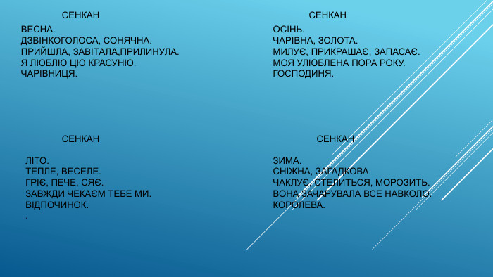  СЕНКАНВЕСНА. ДЗВІНКОГОЛОСА, СОНЯЧНА. ПРИЙШЛА, ЗАВІТАЛА,ПРИЛИНУЛА. Я ЛЮБЛЮ ЦЮ КРАСУНЮ. ЧАРІВНИЦЯ. СЕНКАНЛІТО. ТЕПЛЕ, ВЕСЕЛЕ. ГРІЄ, ПЕЧЕ, СЯЄ. ЗАВЖДИ ЧЕКАЄМ ТЕБЕ МИ. ВІДПОЧИНОК.. СЕНКАНОСІНЬ. ЧАРІВНА, ЗОЛОТА. МИЛУЄ, ПРИКРАШАЄ, ЗАПАСАЄ. МОЯ УЛЮБЛЕНА ПОРА РОКУ. ГОСПОДИНЯ. СЕНКАНЗИМА. СНІЖНА, ЗАГАДКОВА. ЧАКЛУЄ, СТЕЛИТЬСЯ, МОРОЗИТЬ. ВОНА ЗАЧАРУВАЛА ВСЕ НАВКОЛО. КОРОЛЕВА.