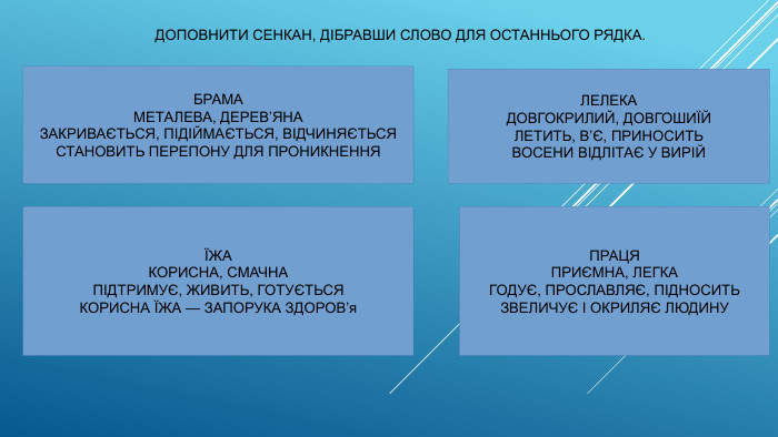  ДОПОВНИТИ СЕНКАН, ДІБРАВШИ СЛОВО ДЛЯ ОСТАННЬОГО РЯДКА. БРАМАМЕТАЛЕВА, ДЕРЕВ’ЯНАЗАКРИВАЄТЬСЯ, ПІДІЙМАЄТЬСЯ, ВІДЧИНЯЄТЬСЯСТАНОВИТЬ ПЕРЕПОНУ ДЛЯ ПРОНИКНЕННЯЛЕЛЕКАДОВГОКРИЛИЙ, ДОВГОШИЇЙЛЕТИТЬ, В’Є, ПРИНОСИТЬВОСЕНИ ВІДЛІТАЄ У ВИРІЙЇЖАКОРИСНА, СМАЧНАПІДТРИМУЄ, ЖИВИТЬ, ГОТУЄТЬСЯКОРИСНА ЇЖА — ЗАПОРУКА ЗДОРОВ’я. ПРАЦЯПРИЄМНА, ЛЕГКАГОДУЄ, ПРОСЛАВЛЯЄ, ПІДНОСИТЬЗВЕЛИЧУЄ І ОКРИЛЯЄ ЛЮДИНУ