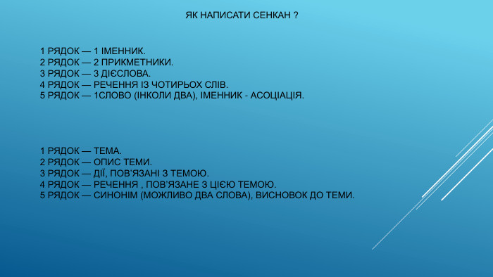  ЯК НАПИСАТИ СЕНКАН ?1 РЯДОК — 1 ІМЕННИК.2 РЯДОК — 2 ПРИКМЕТНИКИ.3 РЯДОК — 3 ДІЄСЛОВА.4 РЯДОК — РЕЧЕННЯ ІЗ ЧОТИРЬОХ СЛІВ.5 РЯДОК — 1 СЛОВО (ІНКОЛИ ДВА), ІМЕННИК - АСОЦІАЦІЯ.1 РЯДОК — ТЕМА.2 РЯДОК — ОПИС ТЕМИ.3 РЯДОК — ДІЇ, ПОВ’ЯЗАНІ З ТЕМОЮ.4 РЯДОК — РЕЧЕННЯ , ПОВ’ЯЗАНЕ З ЦІЄЮ ТЕМОЮ.5 РЯДОК — СИНОНІМ (МОЖЛИВО ДВА СЛОВА), ВИСНОВОК ДО ТЕМИ.