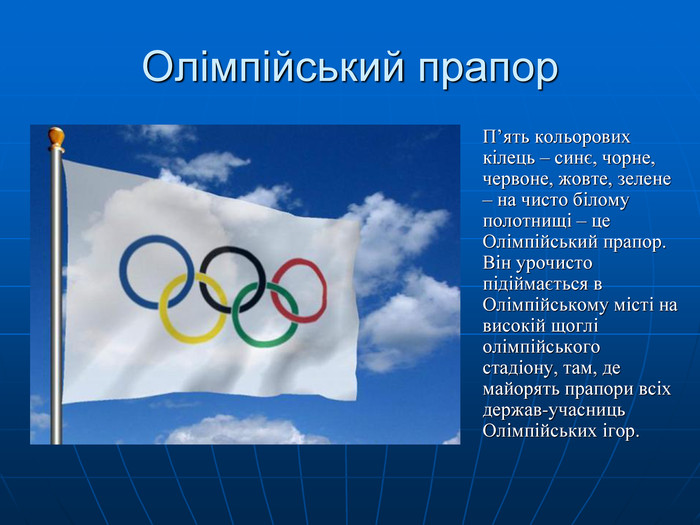 Олімпійський прапор  П’ять кольорових кілець – синє, чорне, червоне, жовте, зелене – на чисто білому полотнищі – це Олімпійський прапор. Він урочисто підіймається в Олімпійському місті на високій щоглі олімпійського стадіону, там, де майорять прапори всіх держав-учасниць Олімпійських ігор. 