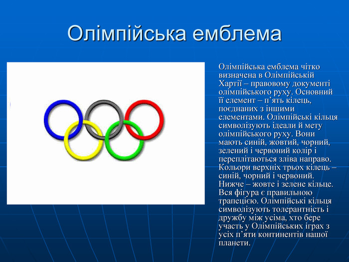 Олімпійська емблема  Олімпійська емблема чітко визначена в Олімпійській Хартії – правовому документі олімпійського руху. Основний її елемент – п’ять кілець, поєднаних з іншими елементами. Олімпійські кільця символізують ідеали й мету олімпійського руху. Вони мають синій, жовтий, чорний, зелений і червоний колір і переплітаються зліва направо. Кольори верхніх трьох кілець – синій, чорний і червоний. Нижче – жовте і зелене кільце. Вся фігура є правильною трапецією. Олімпійські кільця символізують толерантність і дружбу між усіма, хто бере участь у Олімпійських іграх з усіх п’яти континентів нашої планети. 