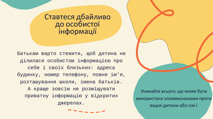 Ставтеся дбайливо до особистої інформаціїБатькам варто стежити, щоб дитина не ділилася особистою інформацією про себе і своїх близьких: адреса будинку, номер телефону, повне ім'я, розташування школи, імена батьків. А краще зовсім не розміщувати приватну інформацію у відкритих джерелах. Уникайте всього, що може бути використано зловмисниками проти вашої дитини або сім'ї.
