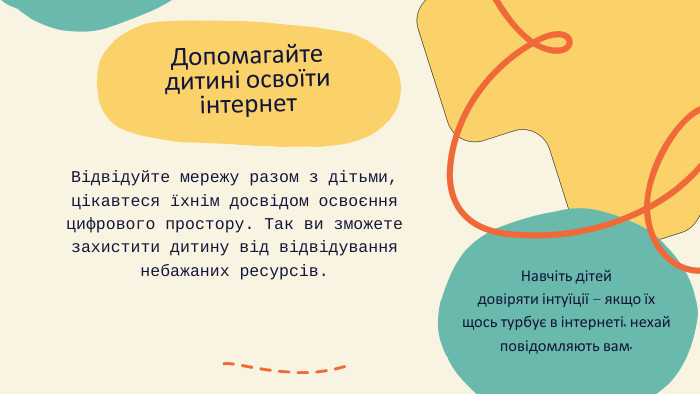 Допомагайте дитині освоїти інтернет. Відвідуйте мережу разом з дітьми, цікавтеся їхнім досвідом освоєння цифрового простору. Так ви зможете захистити дитину від відвідування небажаних ресурсів. Навчіть дітей довіряти інтуїції – якщо їх щось турбує в інтернеті, нехай повідомляють вам.