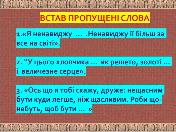 ВСТАВ ПРОПУЩЕНІ СЛОВА1.«Я ненавиджу … . Ненавиджу її більш за все на світі».2. “У цього хлопчика … як решето, золоті … і величезне серце».3. «Ось що я тобі скажу, друже: нещасним бути куди легше, ніж щасливим. Роби що-небуть, щоб бути … »