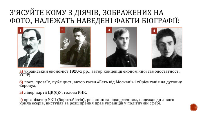 З’ЯСУЙТЕ КОМУ З ДІЯЧІВ, ЗОБРАЖЕНИХ НА ФОТО, НАЛЕЖАТЬ НАВЕДЕНІ ФАКТИ БІОГРАФІЇ:а) український економіст 1920-х рр., автор концепції економічної самодостатності УСРР; б) поет, прозаїк, публіцист, автор гасел «Геть від Москви!» і «Орієнтація на духовну Європу»; в) лідер партії ЦК(б)У, голова РНК;г) організатор УКП (боротьбістів), росіянин за походженням, належав до лівого крила есерів, виступав за розширення прав українців у політичній сфері.1234