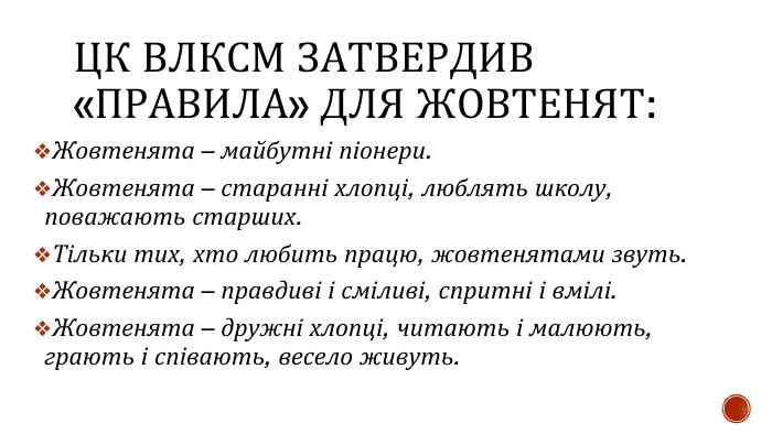 ЦК ВЛКСМ ЗАТВЕРДИВ «ПРАВИЛА» ДЛЯ ЖОВТЕНЯТ: Жовтенята – майбутні піонери. Жовтенята – старанні хлопці, люблять школу, поважають старших. Тільки тих, хто любить працю, жовтенятами звуть. Жовтенята – правдиві і сміливі, спритні і вмілі. Жовтенята – дружні хлопці, читають і малюють, грають і співають, весело живуть.
