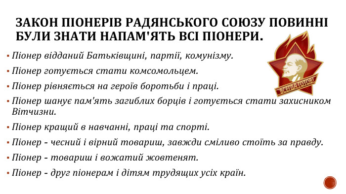 ЗАКОН ПІОНЕРІВ РАДЯНСЬКОГО СОЮЗУ ПОВИННІ БУЛИ ЗНАТИ НАПАМ'ЯТЬ ВСІ ПІОНЕРИ. Піонер відданий Батьківщині, партії, комунізму. Піонер готується стати комсомольцем. Піонер рівняється на героїв боротьби і праці. Піонер шанує пам'ять загиблих борців і готується стати захисником Вітчизни. Піонер кращий в навчанні, праці та спорті. Піонер - чесний і вірний товариш, завжди сміливо стоїть за правду. Піонер - товариш і вожатий жовтенят. Піонер - друг піонерам і дітям трудящих усіх країн.