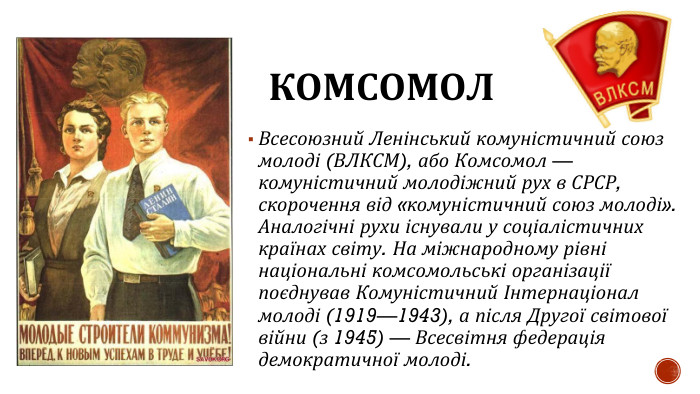 КОМСОМОЛВсесоюзний Ленінський комуністичний союз молоді (ВЛКСМ), або Комсомол — комуністичний молодіжний рух в СРСР, скорочення від «комуністичний союз молоді». Аналогічні рухи існували у соціалістичних країнах світу. На міжнародному рівні національні комсомольські організації поєднував Комуністичний Інтернаціонал молоді (1919—1943), а після Другої світової війни (з 1945) — Всесвітня федерація демократичної молоді.