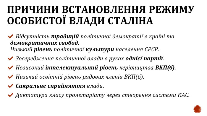 ПРИЧИНИ ВСТАНОВЛЕННЯ РЕЖИМУ ОСОБИСТОЇ ВЛАДИ СТАЛІНА Відсутність традицій політичної демократії в країні та демократичних свобод. Низький рівень політичної культури населення СРСР. Зосередження політичної влади в руках однієї партії. Невисокий інтелектуальний рівень керівництва ВКП(б). Низький освітній рівень рядових членів ВКП(б). Сакральне сприйняття влади. Диктатура класу пролетаріату через створення системи КАС.