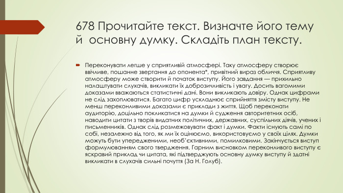 678 Прочитайте текст. Визначте його тему й  основну думку. Складіть план тексту. Переконувати легше у сприятливій атмосфері. Таку атмосферу створює ввічливе, пошанне звертання до опонента*, привітний вираз обличчя. Сприятливу атмосферу може створити й початок виступу. Його завдання — прихильно налаштувати слухачів, викликати їх доброзичливість і увагу. Досить вагомими доказами вважаються статистичні дані. Вони викликають довіру. Однак цифрами не слід захоплюватися. Багато цифр ускладнює сприйняття змісту виступу. Не менш переконливими доказами є приклади з життя. Щоб переконати аудиторію, доцільно покликатися на думки й судження авторитетних осіб, наводити цитати з творів видатних політичних, державних, суспільних діячів, учених і письменників. Однак слід розмежовувати факт і думки. Факти існують самі по собі, незалежно від того, як ми їх оцінюємо, використовуємо у своїх цілях. Думки можуть бути упередженими, необ’єктивними, помилковими. Закінчується виступ формулюванням свого твердження. Гарним висновком переконливого виступу є яскравий приклад чи цитата, які підтверджують основну думку виступу й здатні викликати в слухачів сильні почуття (За Н. Голуб).