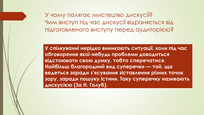 У чому полягає мистецтво дискусії? Чим виступ під час дискусії відрізняється від підготовленого виступу перед аудиторією?{5 C22544 A-7 EE6-4342-B048-85 BDC9 FD1 C3 A}У спілкуванні нерідко виникають ситуації, коли під час обговорення якої-небудь проблеми доводиться відстоювати свою думку, тобто сперечатися. Найбільш благородний вид суперечки — той, що ведеться заради з’ясування зіставлення різних точок зору, заради пошуку істини. Таку суперечку називають дискусією (За Н. Голуб). 