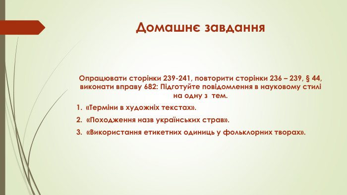 Домашнє завдання. Опрацювати сторінки 239-241, повторити сторінки 236 – 239, § 44, виконати вправу 682: Підготуйте повідомлення в науковому стилі на одну з  тем. «Терміни в художніх текстах». 2. «Походження назв українських страв». 3. «Використання етикетних одиниць у фольклорних творах».
