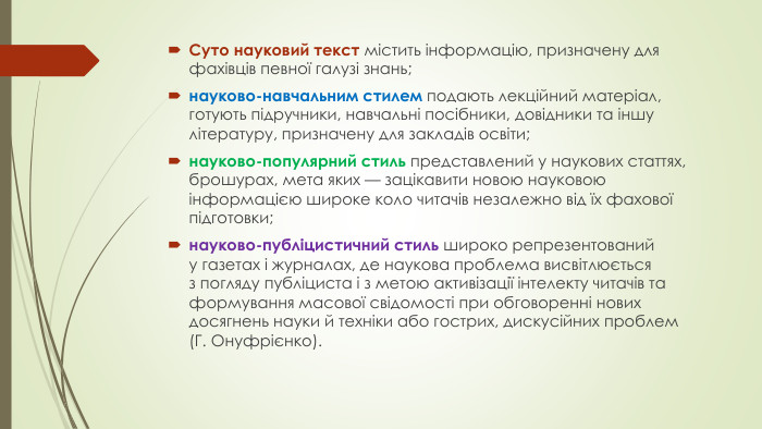 Суто науковий текст містить інформацію, призначену для фахівців певної галузі знань; науково-навчальним стилем подають лекційний матеріал, готують підручники, навчальні посібники, довідники та іншу літературу, призначену для закладів освіти; науково-популярний стиль представлений у наукових статтях, брошурах, мета яких — зацікавити новою науковою інформацією широке коло читачів незалежно від їх фахової підготовки; науково-публіцистичний стиль широко репрезентований у газетах і журналах, де наукова проблема висвітлюється з погляду публіциста і з метою активізації інтелекту читачів та формування масової свідомості при обговоренні нових досягнень науки й техніки або гострих, дискусійних проблем (Г. Онуфрієнко). 