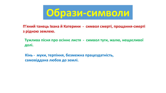 {5 C22544 A-7 EE6-4342-B048-85 BDC9 FD1 C3 A}Образи-символи{5 C22544 A-7 EE6-4342-B048-85 BDC9 FD1 C3 A}П’яний танець Івана й Катерини - символ смерті, прощання-смерті з рідною землею.{5 C22544 A-7 EE6-4342-B048-85 BDC9 FD1 C3 A}Тужлива пісня про осіннє листя - символ туги, жалю, нещасливої долі.{5 C22544 A-7 EE6-4342-B048-85 BDC9 FD1 C3 A}Кінь - муки, терпіння, безмежна працездатність, самовіддана любов до землі.