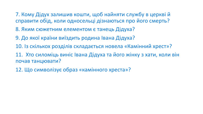 7. Кому Дідух залишив кошти, щоб найняти службу в церкві й справити обід, коли односельці дізнаються про його смерть?8. Яким сюжетним елементом є танець Дідуха?9. До якої країни виїздить родина Івана Дідуха?10. Із скількох розділів складається новела «Камінний хрест»?11.  Хто силоміць виніс Івана Дідуха та його жінку з хати, коли він почав танцювати?12. Що символізує образ «камінного хреста»?