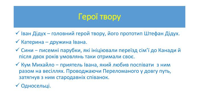 Герої твору Іван Дідух – головний герой твору, його прототип Штефан Дідух. Катерина – дружина Івана. Сини − писемні парубки, які ініціювали переїзд сім’ї до Канади й після двох років умовлянь таки отримали своє. Кум Михайло − приятель Івана, який любив поспівати  з ним разом на весіллях. Проводжаючи Переломаного у довгу путь, затягнув з ним стародавніх співанок. Односельці.
