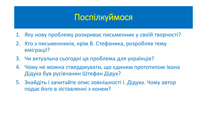 Поспілкуймося. Яку нову проблему розкриває письменник у своїй творчості?Хто з письменників, крім В. Стефаника, розробляв тему еміграції? Чи актуальна сьогодні ця проблема для українців?Чому не можна стверджувати, що єдиним прототипом Івана Дідуха був русівчанин Штефан Дідух? Знайдіть і зачитайте опис зовнішності І. Дідуха. Чому автор подає його в зіставленні з конем? 