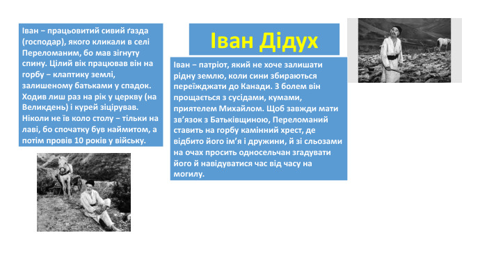 {5 C22544 A-7 EE6-4342-B048-85 BDC9 FD1 C3 A}Іван Дідух{5 C22544 A-7 EE6-4342-B048-85 BDC9 FD1 C3 A}Іван − працьовитий сивий ґазда (господар), якого кликали в селі Переломаним, бо мав зігнуту спину. Цілий вік працював він на горбу − клаптику землі, залишеному батьками у спадок. Ходив лиш раз на рік у церкву (на Великдень) і курей зіцірував. Ніколи не їв коло столу − тільки на лаві, бо спочатку був наймитом, а потім провів 10 років у війську. {5 C22544 A-7 EE6-4342-B048-85 BDC9 FD1 C3 A}Іван − патріот, який не хоче залишати рідну землю, коли сини збираються переїжджати до Канади. З болем він прощається з сусідами, кумами, приятелем Михайлом. Щоб завжди мати зв’язок з Батьківщиною, Переломаний ставить на горбу камінний хрест, де відбито його ім’я і дружини, й зі сльозами на очах просить односельчан згадувати його й навідуватися час від часу на могилу. 