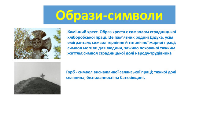 {5 C22544 A-7 EE6-4342-B048-85 BDC9 FD1 C3 A}Образи-символи{5 C22544 A-7 EE6-4342-B048-85 BDC9 FD1 C3 A}Камінний хрест. Образ хреста є символом страдницької хліборобської праці. Це пам’ятник родині Дідуха, усім емігрантам; символ терпіння й титанічної марної праці; символ могили для людини, заживо похованої тяжким життям;символ страдницької долі народу-трудівника{5 C22544 A-7 EE6-4342-B048-85 BDC9 FD1 C3 A}Горб - символ виснажливої селянської праці; тяжкої долі селянина; безталанності на батьківщині.