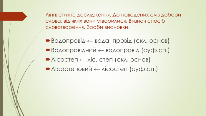 Лінгвістичне дослідження. До наведених слів добери слова, від яких вони утворилися. Визнач спосіб словотворення. Зроби висновки. Водопровід ← вода, провід (скл. основ)Водопровідний ← водопровід (суф.сп.)Лісостеп ← ліс, степ (скл. основ)Лісостеповий ← лісостеп (суф.сп.)