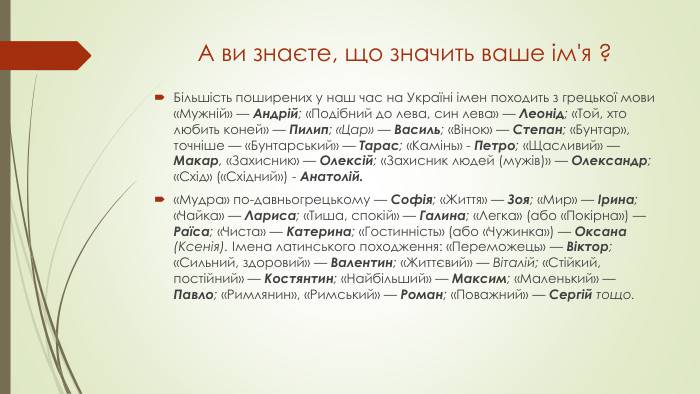 А ви знаєте, що значить ваше ім'я ?Більшість поширених у наш час на Україні імен походить з грецької мови «Мужній» — Андрій; «Подібний до лева, син лева» — Леонід; «Той, хто любить коней» — Пилип; «Цар» — Василь; «Вінок» — Степан; «Бунтар», точніше — «Бунтарський» — Тарас; «Камінь» - Петро; «Щасливий» — Макар, «Захисник» — Олексій; «Захисник людей (мужів)» — Олександр; «Схід» («Східний») - Анатолій.«Мудра» по-давньогрецькому — Софія; «Життя» — Зоя; «Мир» — Ірина; «Чайка» — Лариса; «Тиша, спокій» — Галина; «Легка» (або «Покірна») — Раїса; «Чиста» — Катерина; «Гостинність» (або «Чужинка») — Оксана (Ксенія). Імена латинського походження: «Переможець» — Віктор; «Сильний, здоровий» — Валентин; «Життєвий» — Віталій; «Стійкий, постійний» — Костянтин; «Найбільший» — Максим; «Маленький» — Павло; «Римлянин», «Римський» — Роман; «Поважний» — Сергій тощо.