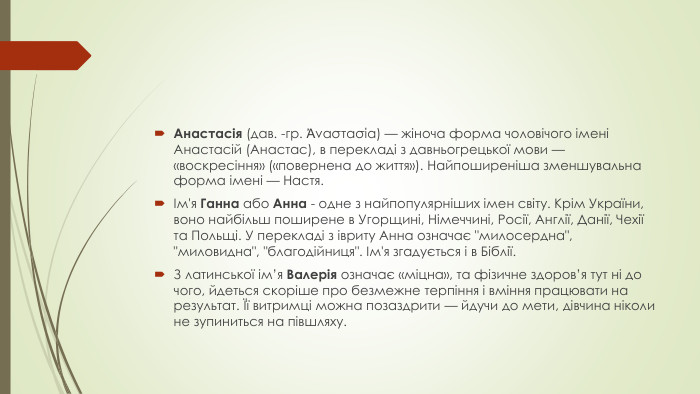 Анастасія (дав. -гр. Ἀναστασία) — жіноча форма чоловічого імені Анастасій (Анастас), в перекладі з давньогрецької мови — «воскресіння» («повернена до життя»). Найпоширеніша зменшувальна форма імені — Настя.Ім'я Ганна або Анна - одне з найпопулярніших імен світу. Крім України, воно найбільш поширене в Угорщині, Німеччині, Росії, Англії, Данії, Чехії та Польщі. У перекладі з івриту Анна означає 