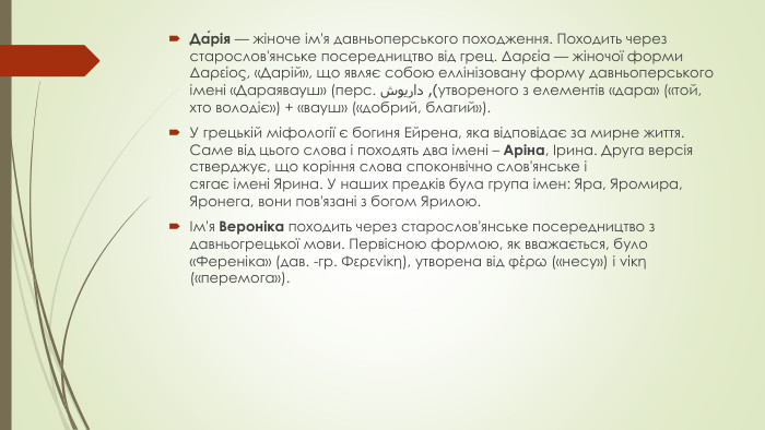 Да́рія — жіноче ім'я давньоперського походження. Походить через старослов'янське посередництво від грец. Δαρεία — жіночої форми Δαρείος, «Дарій», що являє собою еллінізовану форму давньоперського імені «Дараявауш» (перс. داریوش‎), утвореного з елементів «дара» («той, хто володіє») + «вауш» («добрий, благий»). У грецькій міфології є богиня Ейрена, яка відповідає за мирне життя. Саме від цього слова і походять два імені – Аріна, Ірина. Друга версія стверджує, що коріння слова споконвічно слов'янське і сягає імені Ярина. У наших предків була група імен: Яра, Яромира, Яронега, вони пов'язані з богом Ярилою.Ім'я Вероніка походить через старослов'янське посередництво з давньогрецької мови. Первісною формою, як вважається, було «Ференіка» (дав. -гр. Φερενίκη), утворена від φέρω («несу») і νίκη («перемога»).