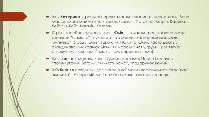 Ім’я Катерина з грецької перекладається як «чиста, непорочна». Воно має аналоги майже у всіх країнах світу — Каталіна, Кетрін, Катріна, Кейтілін, Кейт, Каталін, Кетеван.Є різні версії походження імені Юлія, — з давньогрецької воно може означати 