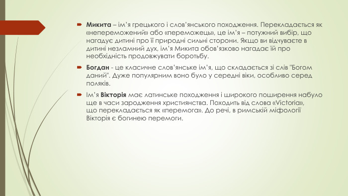 Микита – ім’я грецького і слов’янського походження. Перекладається як «непереможений» або «переможець», це ім’я – потужний вибір, що нагадує дитині про її природні сильні сторони. Якщо ви відчуваєте в дитині незламний дух, ім’я Микита обов’язково нагадає їй про необхідність продовжувати боротьбу. Богдан - це класичне слов’янське ім’я, що складається зі слів 