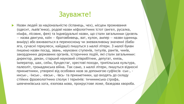 Зауважте!Назви людей за національністю (іспанець, чех), місцем проживання (одесит, львів’янка), родові назви міфологічних істот (ангел, русалка, німфа, лісовик, фея) та індивідуальні назви, що стали загальними (дизель — назва двигуна, каїн — братовбивець, ват, кулон, ампер — назви одиниць виміру) або вживаються в переносному чи зневажливому значенні (баба-яга, сучасні геркулеси, кайдаші) пишуться з малої літери. З малої букви пишемо назви посад, звань, наукових ступенів, титулів, рангів, чинів, закордонних державних органів, історичних подій, які стали загальними: директор, декан, старший науковий співробітник, депутат, князь, імператор, шах, сейм, бундестаг, хрестові походи, трипільська культура, палеоліт, громадянська війна. Так само, з малої літери, пишуться відносні прикметники, утворені від особових назв за допомогою суфіксів -ськ-, -инськ-, -інськ-, -евськ-, -івсь- та прикметники, що входять до складу стійких фразеологічних сполук і термінів: тичининська строфа, шевченківська хата, езопова мова, прокрустове ложе, базедова хвороба. 