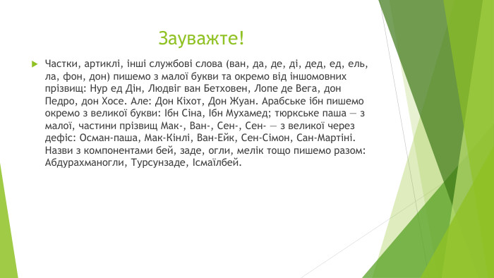 Зауважте!Частки, артиклі, інші службові слова (ван, да, де, ді, дед, ед, ель, ла, фон, дон) пишемо з малої букви та окремо від іншомовних прізвищ: Нур ед Дін, Людвіг ван Бетховен, Лопе де Вега, дон Педро, дон Хосе. Але: Дон Кіхот, Дон Жуан. Арабське ібн пишемо окремо з великої букви: Ібн Сіна, Ібн Мухамед; тюркське паша — з малої, частини прізвищ Мак-, Ван-, Сен-, Сен- — з великої через дефіс: Осман-паша, Мак-Кінлі, Ван-Ейк, Сен-Сімон, Сан-Мартіні. Назви з компонентами бей, заде, огли, мелік тощо пишемо разом: Абдурахманогли, Турсунзаде, Ісмаїлбей.